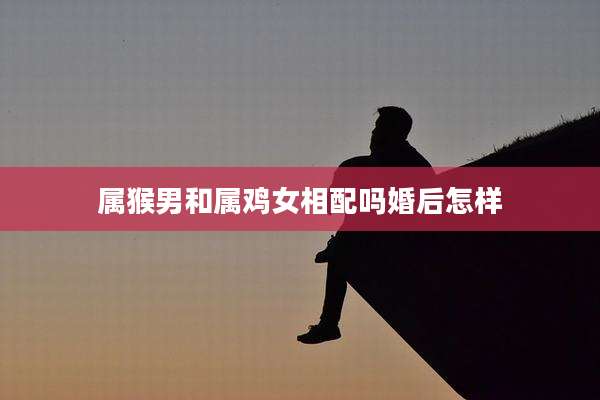 属猴男和属鸡女相配吗婚后怎样