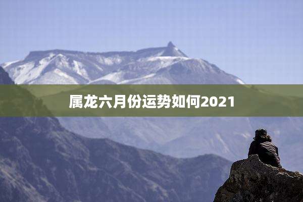 属龙六月份运势如何2021