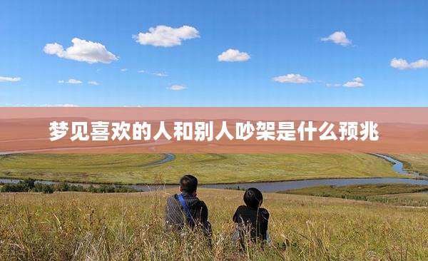 梦见喜欢的人和别人吵架是什么预兆