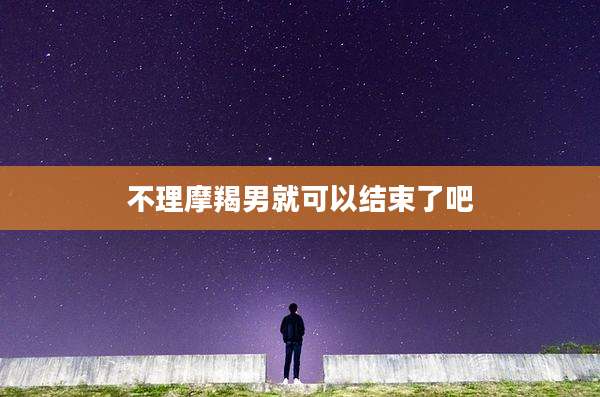 不理摩羯男就可以结束了吧