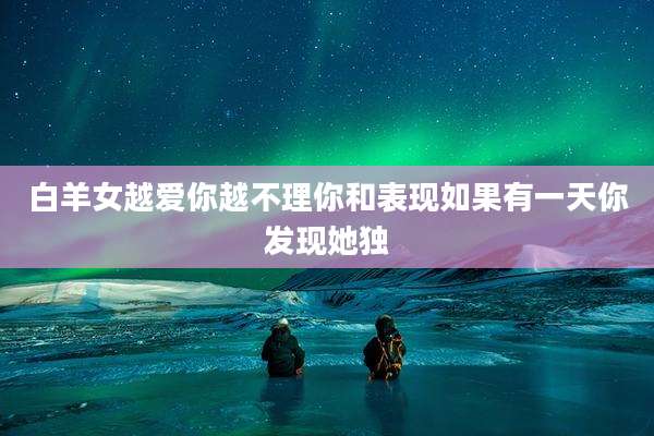 白羊女越爱你越不理你和表现如果有一天你发现她独