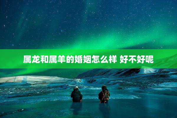 属龙和属羊的婚姻怎么样 好不好呢