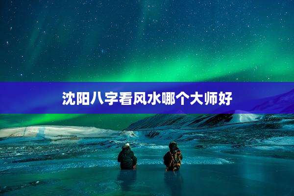 沈阳八字看风水哪个大师好