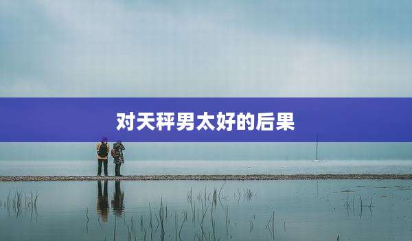 对天秤男太好的后果