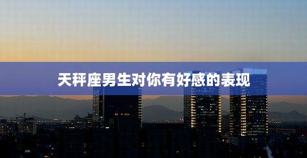 天秤座男生对你有好感的表现