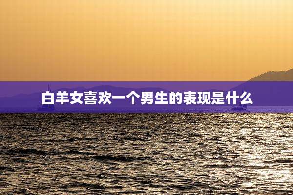 白羊女喜欢一个男生的表现是什么
