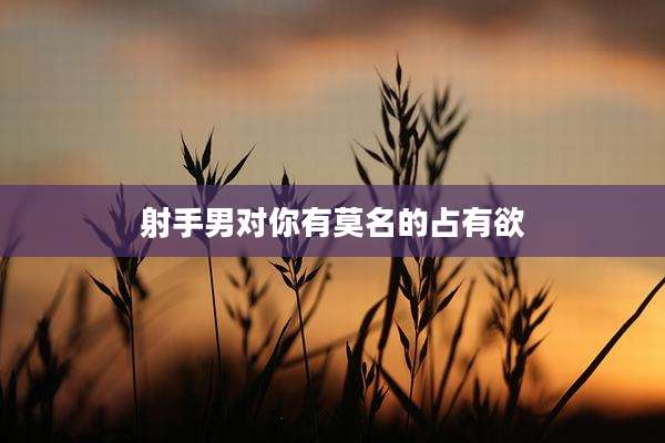 射手男对你有莫名的占有欲