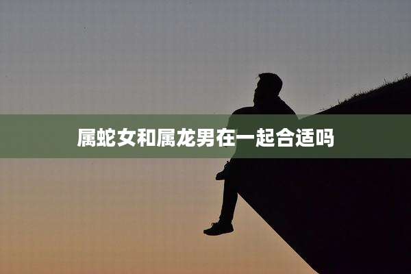 属蛇女和属龙男在一起合适吗