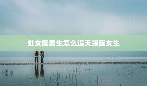 处女座男生怎么追天蝎座女生