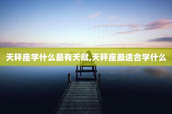 天秤座学什么最有天赋,天秤座最适合学什么