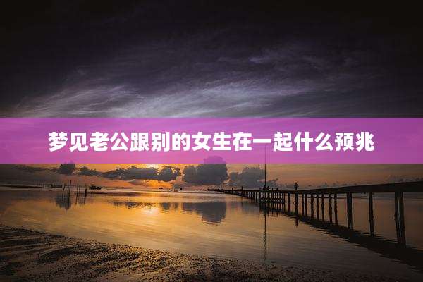 梦见老公跟别的女生在一起什么预兆