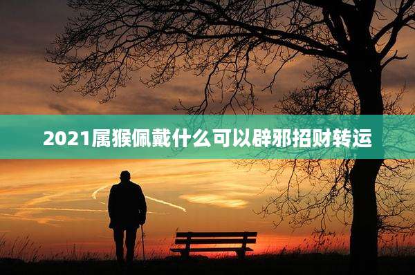 2021属猴佩戴什么可以辟邪招财转运