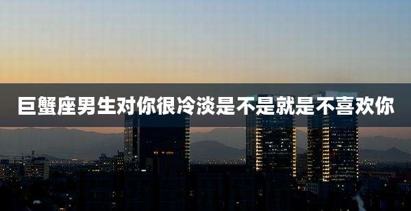 巨蟹座男生对你很冷淡是不是就是不喜欢你