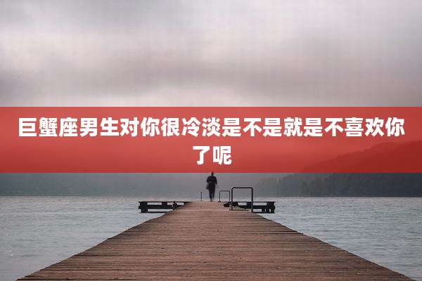 巨蟹座男生对你很冷淡是不是就是不喜欢你了呢