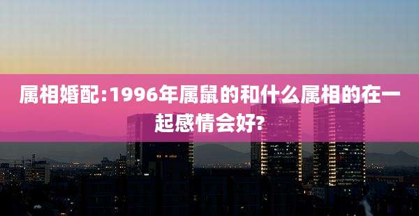 属相婚配:1996年属鼠的和什么属相的在一起感情会好?