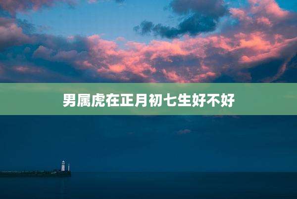 男属虎在正月初七生好不好