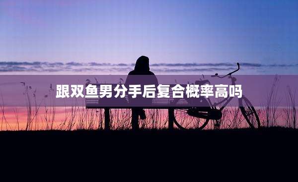 跟双鱼男分手后复合概率高吗