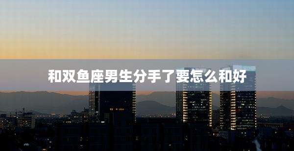 和双鱼座男生分手了要怎么和好