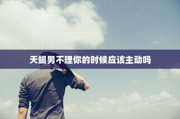 天蝎男不理你的时候应该主动吗