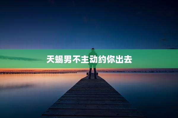 天蝎男不主动约你出去