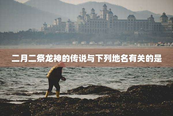 二月二祭龙神的传说与下列地名有关的是