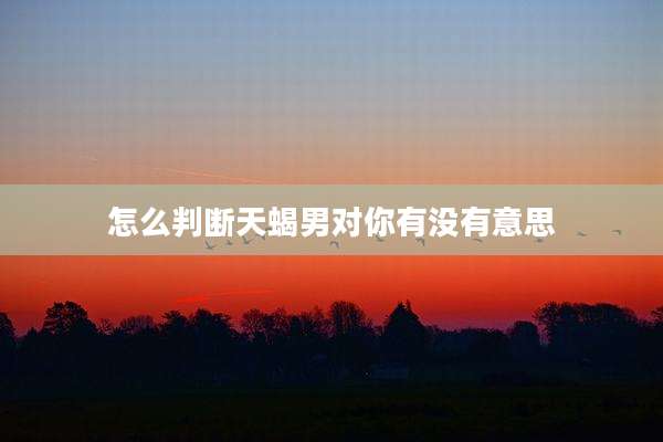 怎么判断天蝎男对你有没有意思