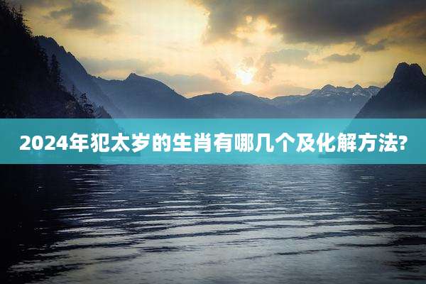 2024年犯太岁的生肖有哪几个及化解方法?