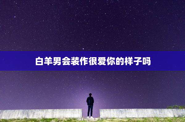 白羊男会装作很爱你的样子吗