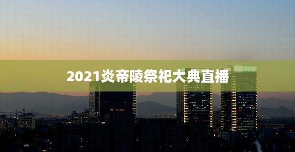 2021炎帝陵祭祀大典直播