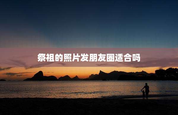 祭祖的照片发朋友圈适合吗
