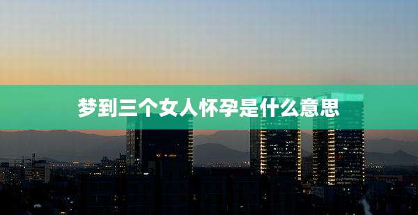 梦到三个女人怀孕是什么意思