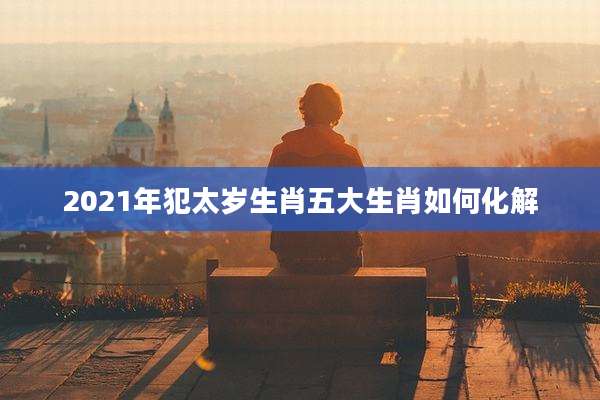 2021年犯太岁生肖五大生肖如何化解