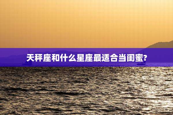 天秤座和什么星座最适合当闺蜜?