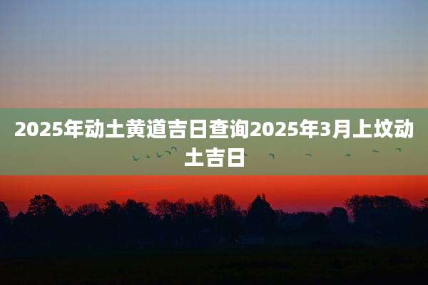 2025年动土黄道吉日查询2025年3月上坟动土吉日