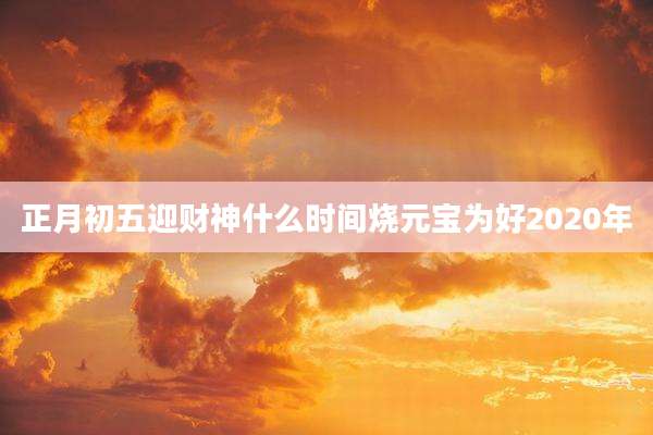 正月初五迎财神什么时间烧元宝为好2020年