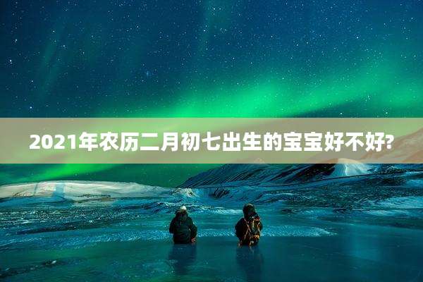 2021年农历二月初七出生的宝宝好不好?