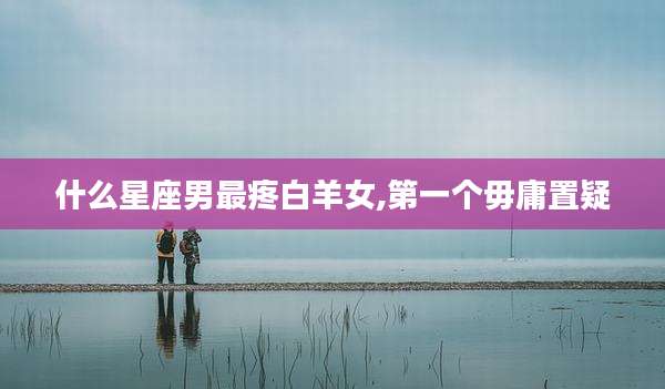 什么星座男最疼白羊女,第一个毋庸置疑