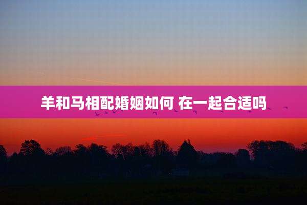 羊和马相配婚姻如何 在一起合适吗
