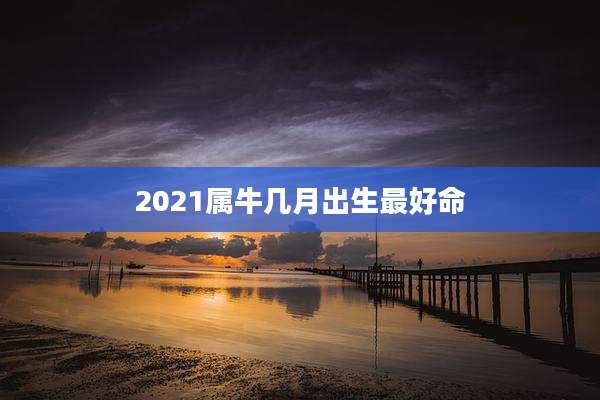 2021属牛几月出生最好命