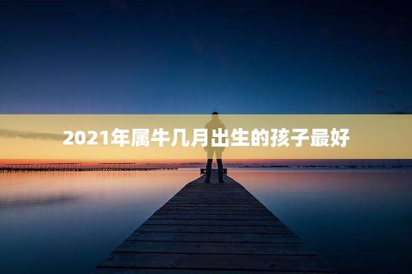 2021年属牛几月出生的孩子最好