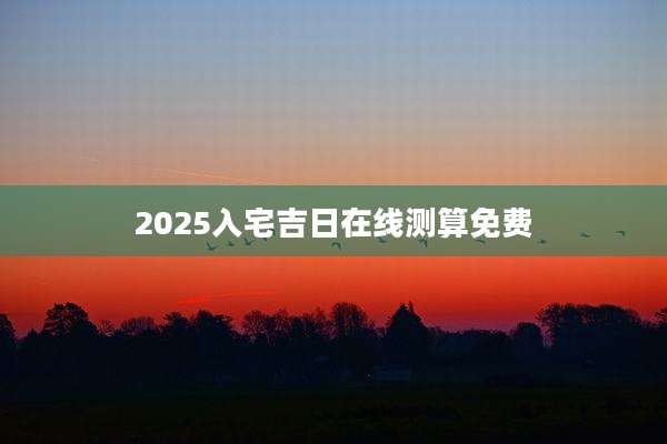 2025入宅吉日在线测算免费