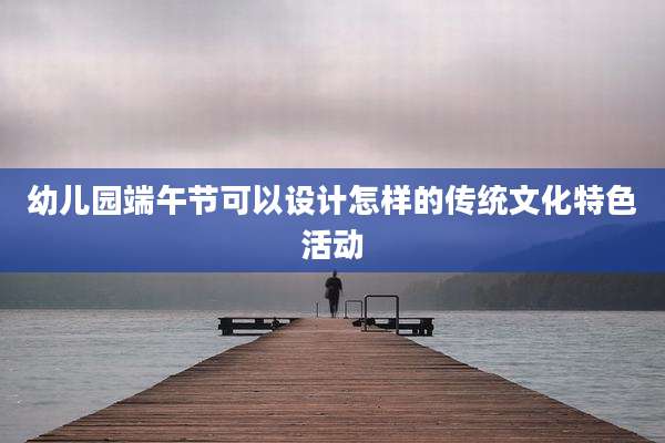 幼儿园端午节可以设计怎样的传统文化特色活动