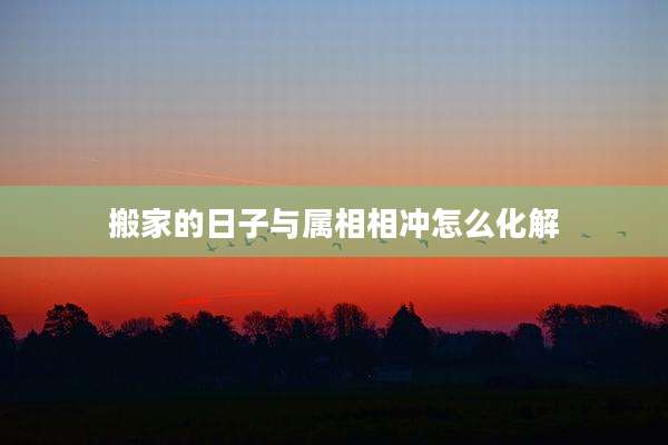 搬家的日子与属相相冲怎么化解
