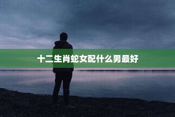 十二生肖蛇女配什么男最好