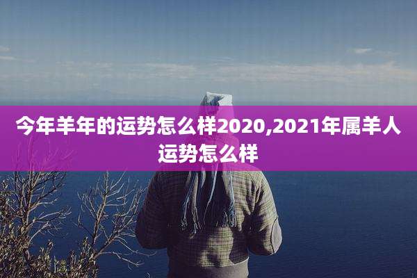 今年羊年的运势怎么样2020,2021年属羊人运势怎么样