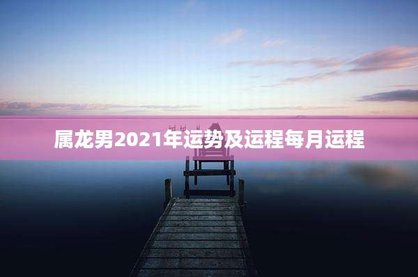 属龙男2021年运势及运程每月运程