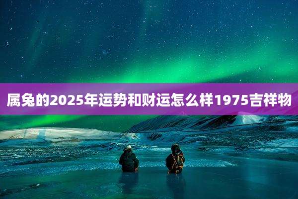 属兔的2025年运势和财运怎么样1975吉祥物