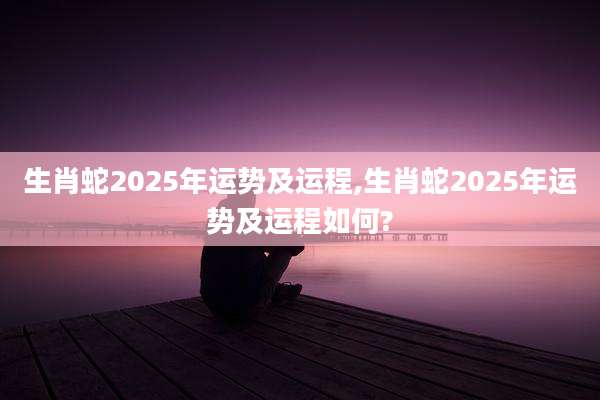 生肖蛇2025年运势及运程,生肖蛇2025年运势及运程如何?