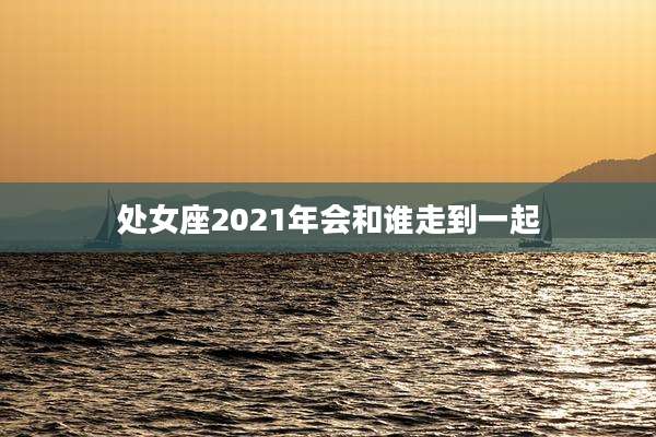 处女座2021年会和谁走到一起