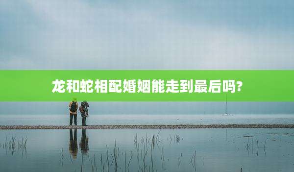 龙和蛇相配婚姻能走到最后吗?